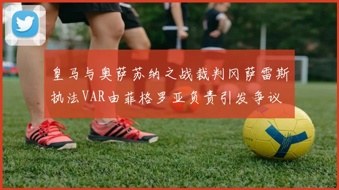 皇马与奥萨苏纳之战裁判冈萨雷斯执法VAR由菲格罗亚负责引发争议
