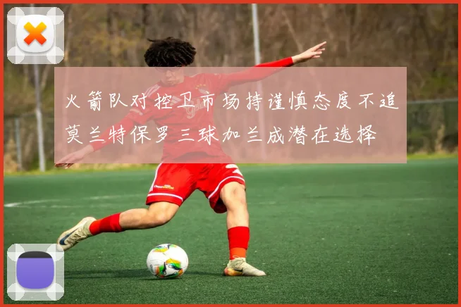 火箭队对控卫市场持谨慎态度不追莫兰特保罗三球加兰成潜在选择