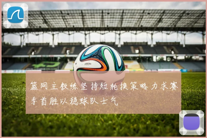 篮网主教练坚持短轮换策略力求赛季首胜以稳球队士气