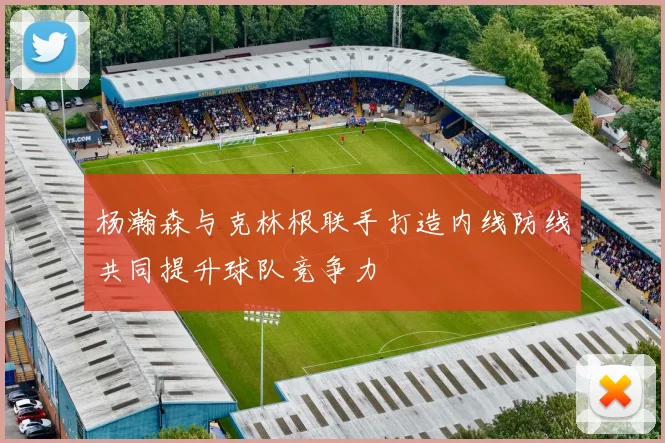 杨瀚森与克林根联手打造内线防线共同提升球队竞争力