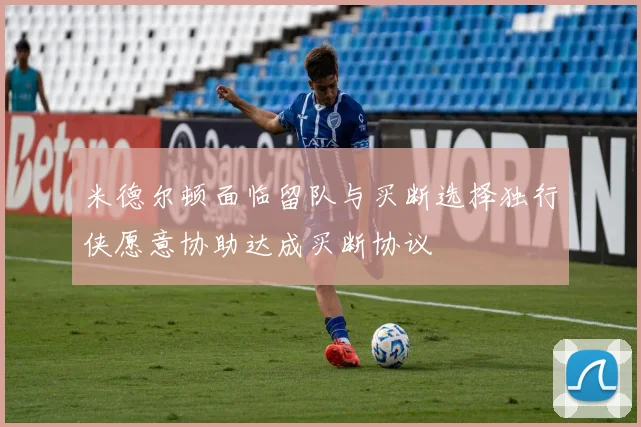 米德尔顿面临留队与买断选择独行侠愿意协助达成买断协议