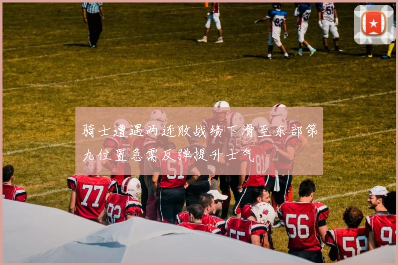骑士遭遇两连败战绩下滑至东部第九位置急需反弹提升士气