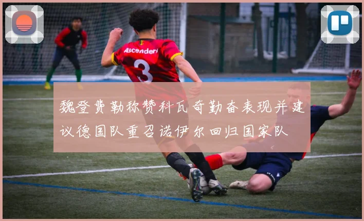 魏登费勒称赞科瓦奇勤奋表现并建议德国队重召诺伊尔回归国家队