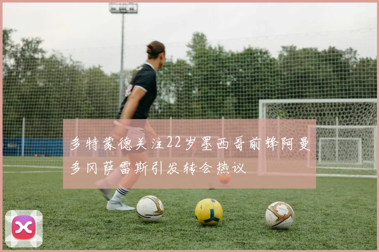 多特蒙德关注22岁墨西哥前锋阿曼多冈萨雷斯引发转会热议