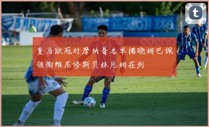 皇马欧冠对摩纳哥名单揭晓姆巴佩领衔维尼修斯贝林厄姆在列