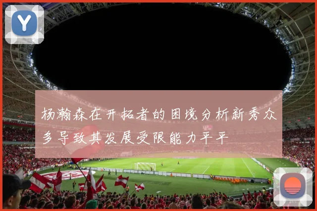 杨瀚森在开拓者的困境分析新秀众多导致其发展受限能力平平