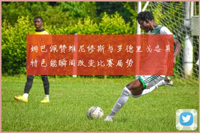 姆巴佩赞维尼修斯与罗德里戈各具特色能瞬间改变比赛局势