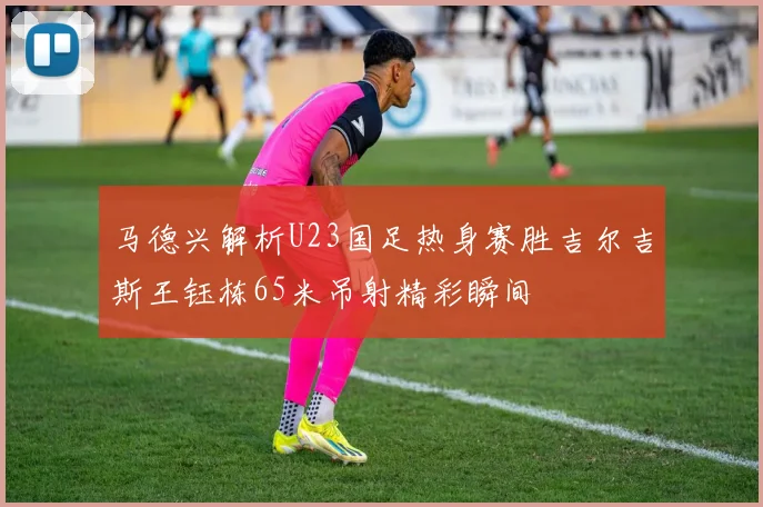 马德兴解析U23国足热身赛胜吉尔吉斯王钰栋65米吊射精彩瞬间