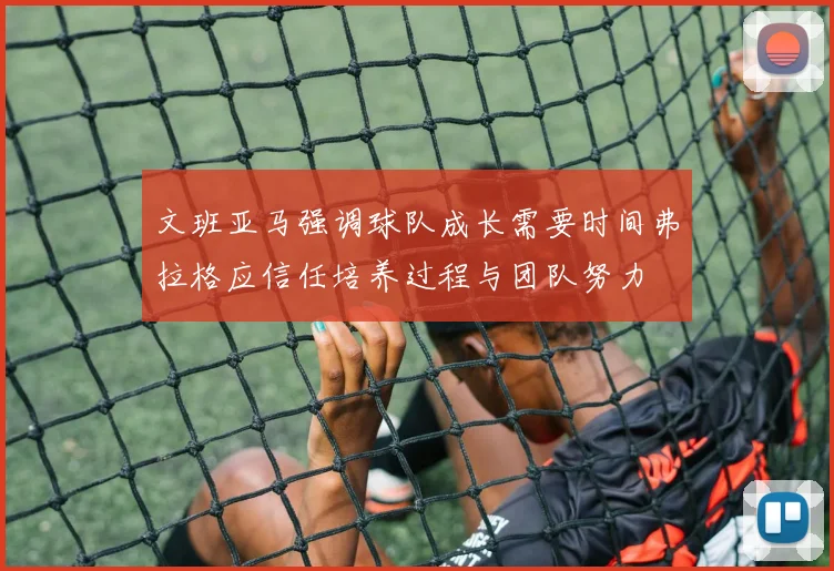 文班亚马强调球队成长需要时间弗拉格应信任培养过程与团队努力