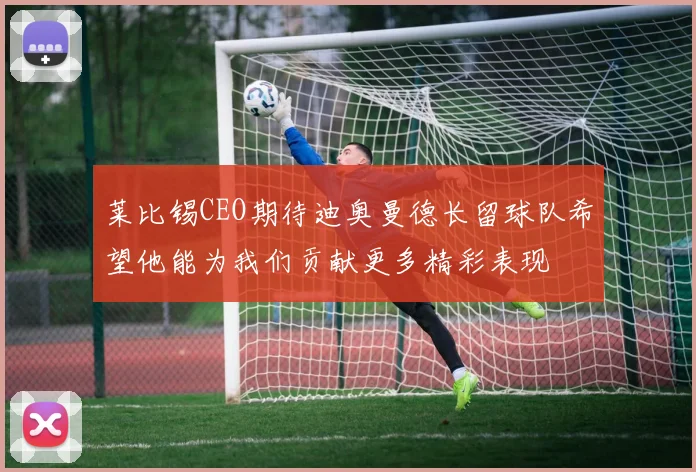 莱比锡CEO期待迪奥曼德长留球队希望他能为我们贡献更多精彩表现