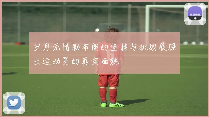 岁月无情勒布朗的坚持与挑战展现出运动员的真实面貌