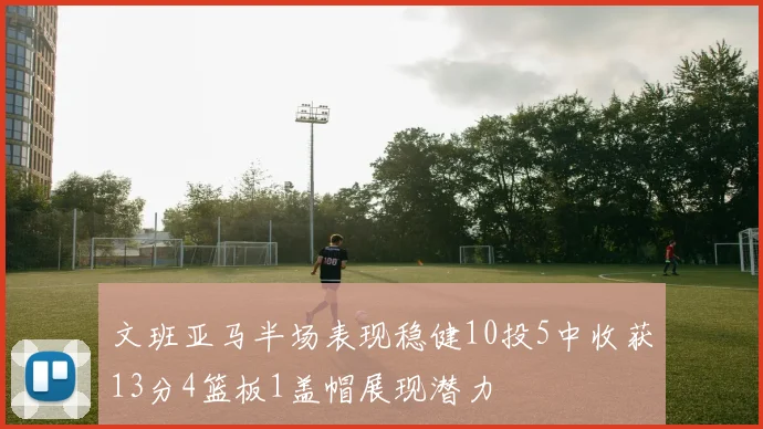 文班亚马半场表现稳健10投5中收获13分4篮板1盖帽展现潜力