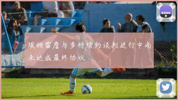 埃姆雷詹与多特续约谈判进行中尚未达成最终协议