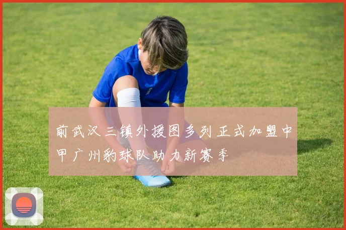前武汉三镇外援图多列正式加盟中甲广州豹球队助力新赛季