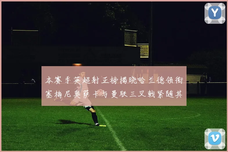 本赛季英超射正榜揭晓哈兰德领衔塞梅尼奥萨卡与曼联三叉戟紧随其后