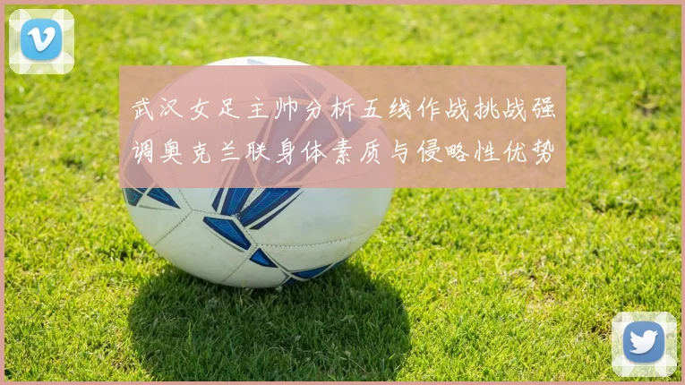 武汉女足主帅分析五线作战挑战强调奥克兰联身体素质与侵略性优势