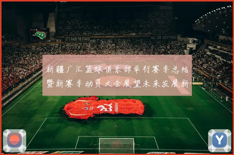 新疆广汇篮球俱乐部举行赛季总结暨新赛季动员大会展望未来发展新篇章