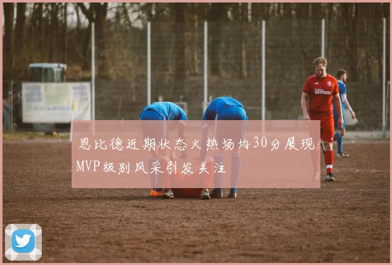 恩比德近期状态火热场均30分展现MVP级别风采引发关注