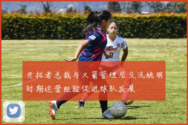 开拓者总裁与火箭管理层交流姚明时期运营经验促进球队发展