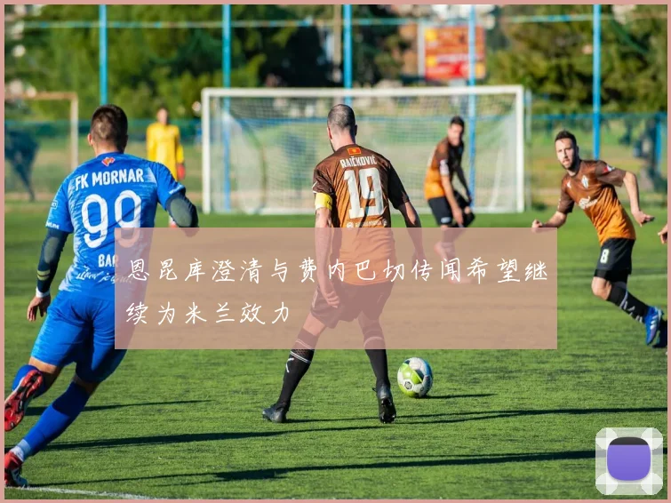 恩昆库澄清与费内巴切传闻希望继续为米兰效力