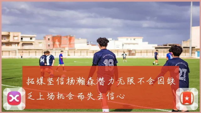 拓媒坚信杨瀚森潜力无限不会因缺乏上场机会而失去信心