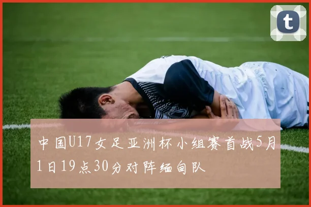 中国U17女足亚洲杯小组赛首战5月1日19点30分对阵缅甸队