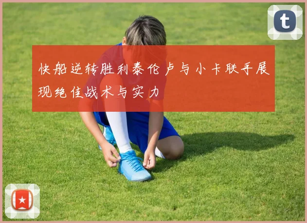 快船逆转胜利泰伦卢与小卡联手展现绝佳战术与实力