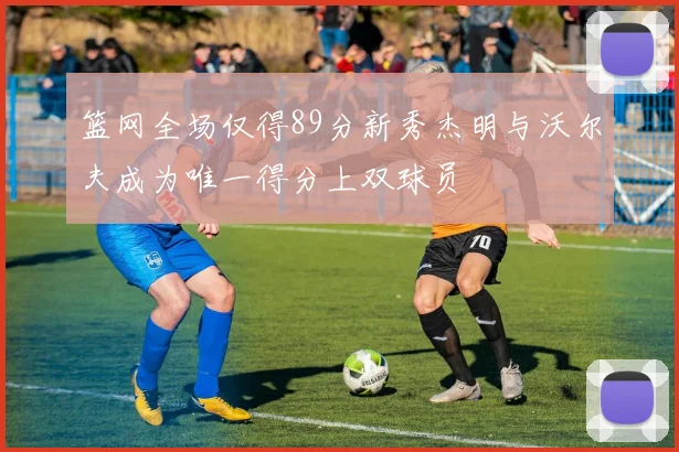 篮网全场仅得89分新秀杰明与沃尔夫成为唯一得分上双球员