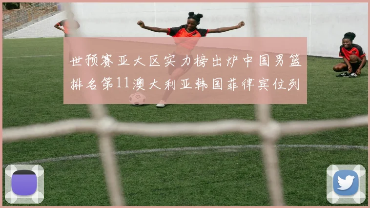 世预赛亚大区实力榜出炉中国男篮排名第11澳大利亚韩国菲律宾位列前三