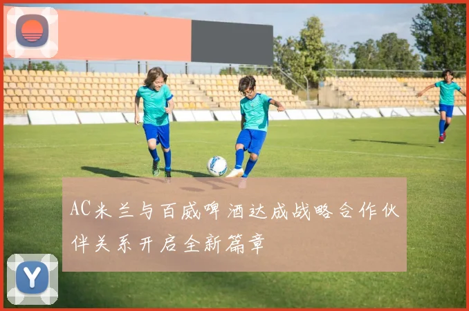 AC米兰与百威啤酒达成战略合作伙伴关系开启全新篇章