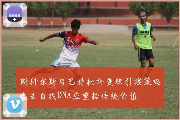 斯科尔斯与巴特批评曼联引援策略失去自我DNA应重拾传统价值