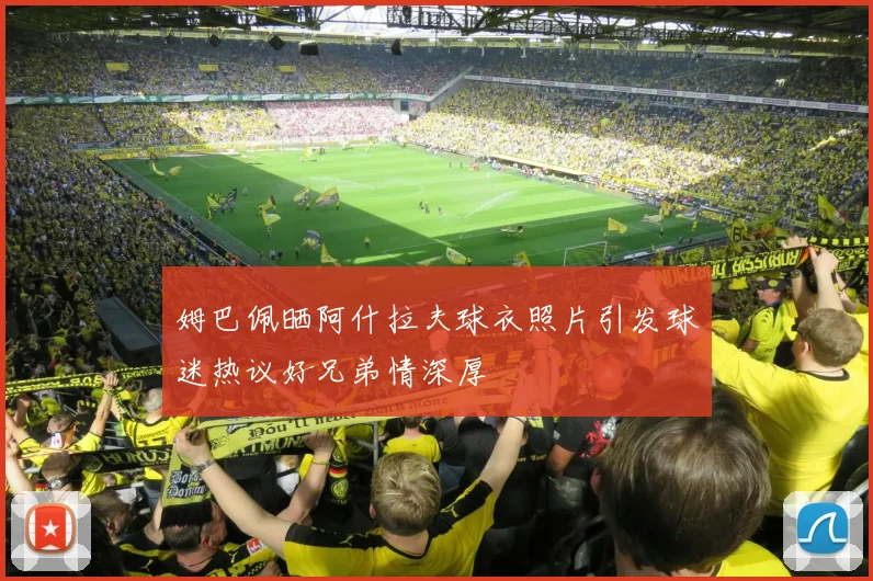 姆巴佩晒阿什拉夫球衣照片引发球迷热议好兄弟情深厚