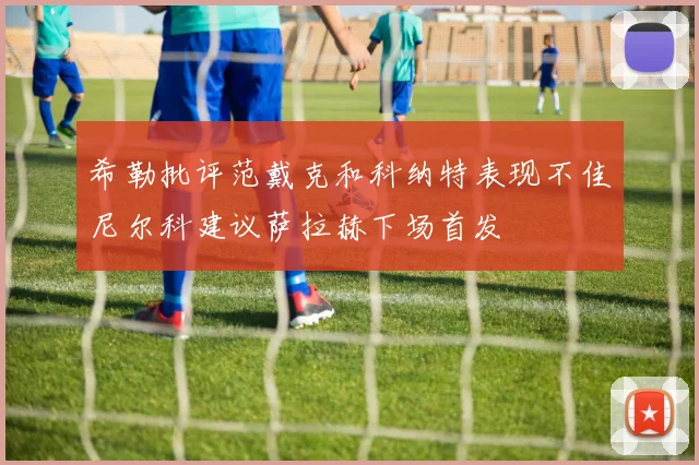 希勒批评范戴克和科纳特表现不佳尼尔科建议萨拉赫下场首发