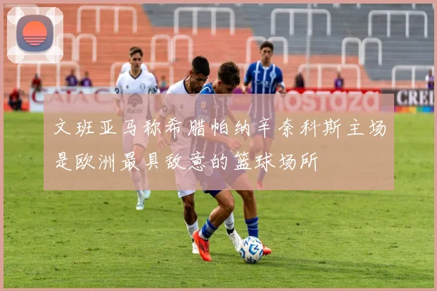 文班亚马称希腊帕纳辛奈科斯主场是欧洲最具敌意的篮球场所