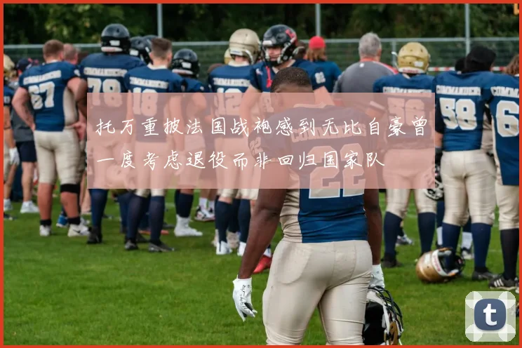 托万重披法国战袍感到无比自豪曾一度考虑退役而非回归国家队