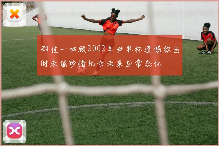 邵佳一回顾2002年世界杯遗憾称当时未能珍惜机会未来应常态化