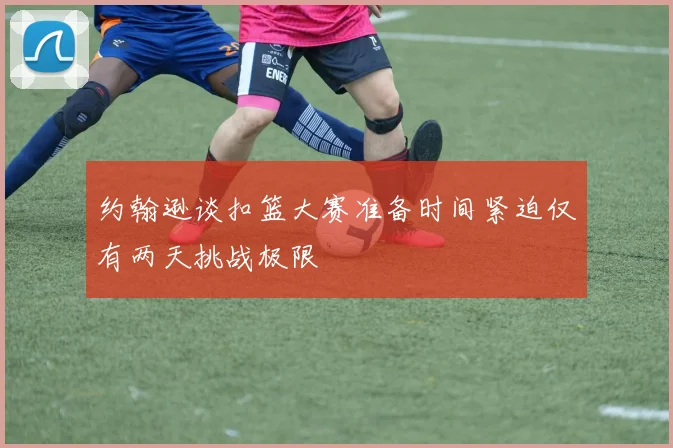 约翰逊谈扣篮大赛准备时间紧迫仅有两天挑战极限