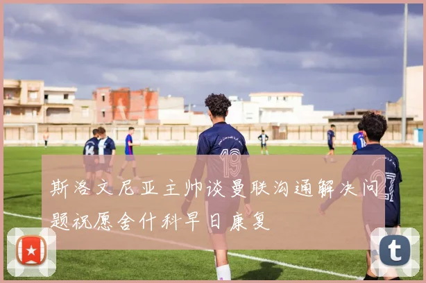 斯洛文尼亚主帅谈曼联沟通解决问题祝愿舍什科早日康复