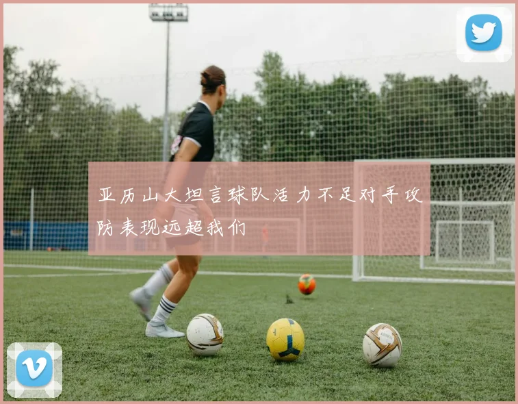 亚历山大坦言球队活力不足对手攻防表现远超我们